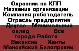 Охранник на КПП › Название организации ­ Компания-работодатель › Отрасль предприятия ­ Другое › Минимальный оклад ­ 38 000 - Все города Работа » Вакансии   . Ханты-Мансийский,Белоярский г.